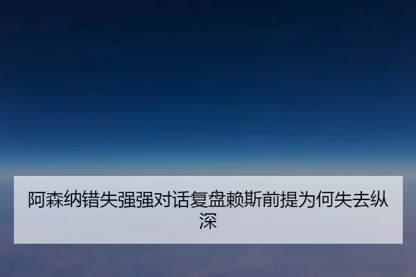阿森纳错失强强对话复盘赖斯前提为何失去纵深