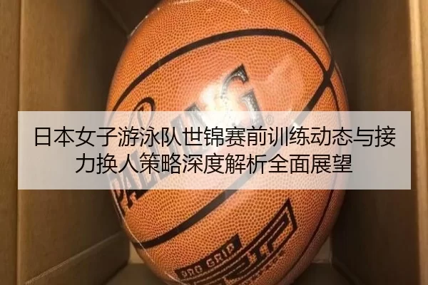 日本女子游泳队世锦赛前训练动态与接力换人策略深度解析全面展望