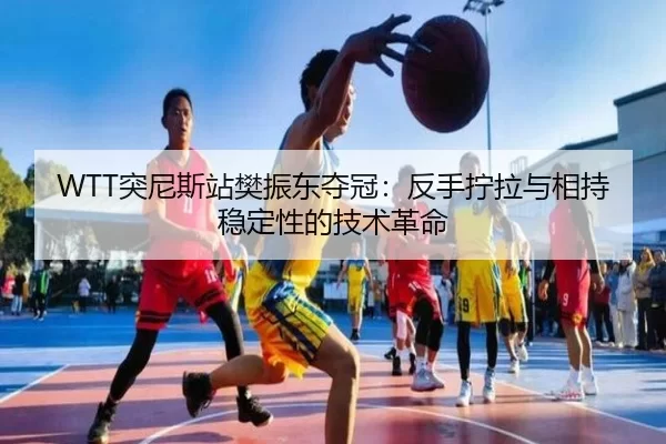 WTT突尼斯站樊振东夺冠：反手拧拉与相持稳定性的技术革命