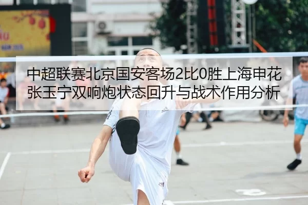 中超联赛北京国安客场2比0胜上海申花张玉宁双响炮状态回升与战术作用分析
